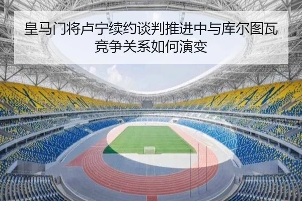 皇马门将卢宁续约谈判推进中与库尔图瓦竞争关系如何演变