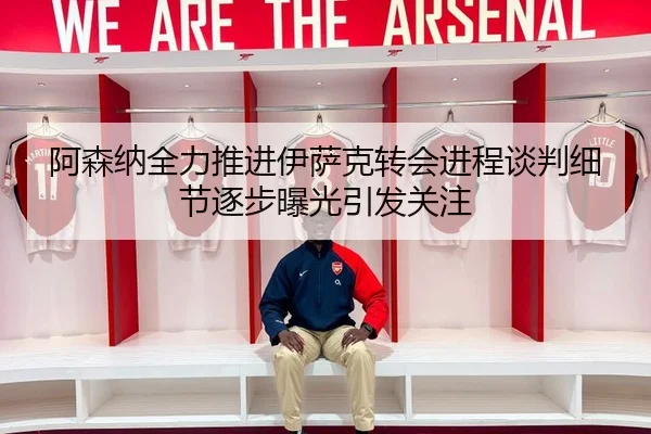 阿森纳全力推进伊萨克转会进程谈判细节逐步曝光引发关注
