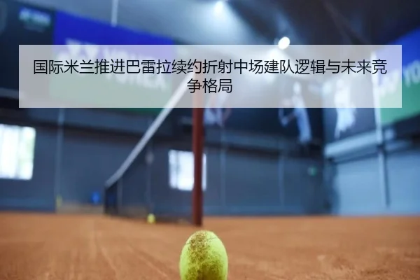 国际米兰推进巴雷拉续约折射中场建队逻辑与未来竞争格局