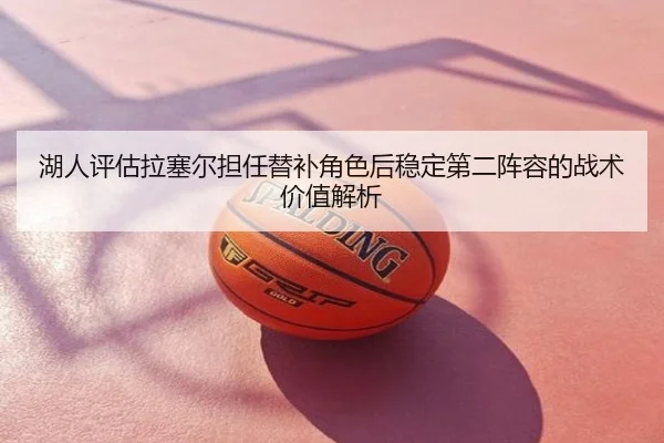 湖人评估拉塞尔担任替补角色后稳定第二阵容的战术价值解析