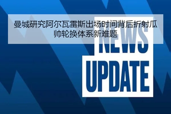 曼城研究阿尔瓦雷斯出场时间背后折射瓜帅轮换体系新难题